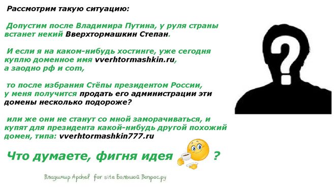  Рассмотрим такую ситуацию:   Допустим после Владимира Путина, у руля страны встанет некий Вверхтормашкин Степан.   И если я на каком-нибудь хостинге, сегодня куплю доменное имя vverhtormashkin.ru, а заодно и рф и com,    то после избрания Стёпы президентом России,  у меня получится продать его администрации эти домены несколько подороже?   или же они не станут со мной заморачиваться, и купят для президента какой-нибудь другой похожий домен, типа: vverhtormashkin777.r­<wbr/>u   Что думаете, фигня идея  